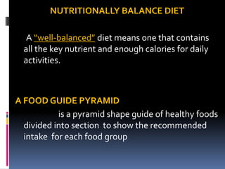 NUTRITIONALLY BALANCE DIET
A “well-balanced” diet means one that contains
all the key nutrient and enough calories for daily
activities.
A FOOD GUIDE PYRAMID
is a pyramid shape guide of healthy foods
divided into section to show the recommended
intake for each food group
 