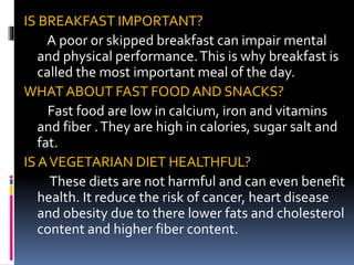 IS BREAKFAST IMPORTANT?
A poor or skipped breakfast can impair mental
and physical performance.This is why breakfast is
called the most important meal of the day.
WHAT ABOUT FAST FOOD AND SNACKS?
Fast food are low in calcium, iron and vitamins
and fiber .They are high in calories, sugar salt and
fat.
IS AVEGETARIAN DIET HEALTHFUL?
These diets are not harmful and can even benefit
health. It reduce the risk of cancer, heart disease
and obesity due to there lower fats and cholesterol
content and higher fiber content.
 