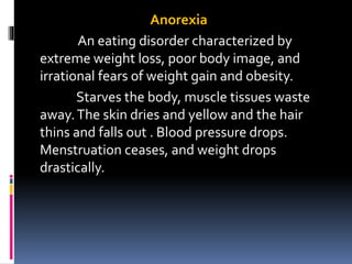 Anorexia
An eating disorder characterized by
extreme weight loss, poor body image, and
irrational fears of weight gain and obesity.
Starves the body, muscle tissues waste
away.The skin dries and yellow and the hair
thins and falls out . Blood pressure drops.
Menstruation ceases, and weight drops
drastically.
 