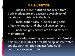 MALNUTRITION
- means “poor” nutrition and result from
both inadequate and excessive availability of
calories and nutrients in the body.
- malnutrition early in life has long-term
effects on mental and physical development.
- underweight children are an indicator of
malnutrition .
- poverty, corrupt government, the HIV/AIDS
epidemic, low rates of breastfeeding, unsafe water
supply, discrimination against females all
contribute to malnutrition.
 