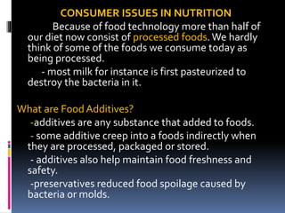 CONSUMER ISSUES IN NUTRITION
Because of food technology more than half of
our diet now consist of processed foods.We hardly
think of some of the foods we consume today as
being processed.
- most milk for instance is first pasteurized to
destroy the bacteria in it.
What are Food Additives?
-additives are any substance that added to foods.
- some additive creep into a foods indirectly when
they are processed, packaged or stored.
- additives also help maintain food freshness and
safety.
-preservatives reduced food spoilage caused by
bacteria or molds.
 