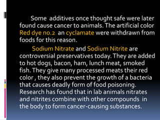 Some additives once thought safe were later
found cause cancer to animals.The artificial color
Red dye no.2 an cyclamate were withdrawn from
foods for this reason.
Sodium Nitrate and Sodium Nitrite are
controversial preservatives today.They are added
to hot dogs, bacon, ham, lunch meat, smoked
fish.They give many processed meats their red
color , they also prevent the growth of a bacteria
that causes deadly form of food poisoning.
Research has found that in lab animals nitrates
and nitrites combine with other compounds in
the body to form cancer-causing substances.
 