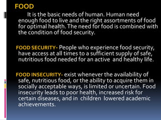 FOOD
It is the basic needs of human. Human need
enough food to live and the right assortments of food
for optimal health.The need for food is combined with
the condition of food security.
FOOD SECURITY- People who experience food security,
have access at all times to a sufficient supply of safe,
nutritious food needed for an active and healthy life.
FOOD INSECURITY- exist whenever the availability of
safe, nutritious food, or the ability to acquire them in
socially acceptable ways, is limited or uncertain. Food
insecurity leads to poor health, increased risk for
certain diseases, and in children lowered academic
achievements.
 