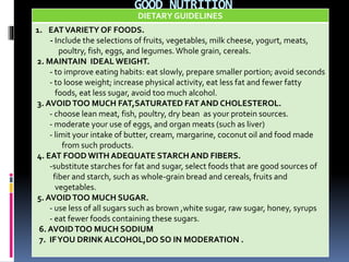 GOOD NUTRITION
DIETARY GUIDELINES
1. EATVARIETY OF FOODS.
- Include the selections of fruits, vegetables, milk cheese, yogurt, meats,
poultry, fish, eggs, and legumes.Whole grain, cereals.
2. MAINTAIN IDEAL WEIGHT.
- to improve eating habits: eat slowly, prepare smaller portion; avoid seconds
- to loose weight; increase physical activity, eat less fat and fewer fatty
foods, eat less sugar, avoid too much alcohol.
3. AVOIDTOO MUCH FAT,SATURATED FAT AND CHOLESTEROL.
- choose lean meat, fish, poultry, dry bean as your protein sources.
- moderate your use of eggs, and organ meats (such as liver)
- limit your intake of butter, cream, margarine, coconut oil and food made
from such products.
4. EAT FOOD WITH ADEQUATE STARCH AND FIBERS.
-substitute starches for fat and sugar, select foods that are good sources of
fiber and starch, such as whole-grain bread and cereals, fruits and
vegetables.
5. AVOIDTOO MUCH SUGAR.
- use less of all sugars such as brown ,white sugar, raw sugar, honey, syrups
- eat fewer foods containing these sugars.
6. AVOIDTOO MUCH SODIUM
7. IFYOU DRINK ALCOHOL,DO SO IN MODERATION .
 