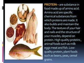 PROTEIN–aresubstancein
foodmadeupofaminoacid.
Aminoacidarespecific
chemicalsubstancesfrom
whichproteinsaremade.It
alsobuildsandmaintainthe
body.Thetextureofyourhair
andnailsandthestructureof
yourmuscles,dependon
protein.Highqualityproteins,
animalfoodssuchasmilk
eggsmeatandfish.Low-
qualityprotein,plantfoods
suchasbeans,peas,cereal
grains.
 