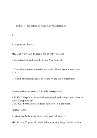 [NS335 | Nutrition for Special Populations]
1
Assignment | Unit 6
Medical Nutrition Therapy for an HIV Patient
Unit outcomes addressed in this Assignment:
HIV
Course outcome assessed in this Assignment:
NS335-2: Explain the use of parenteral and enteral nutrition in
special populations.
GEL-8.3: Formulate a logical solution to a problem.
Instructions:
Review the following case study patient details:
Mr. W is a 25 year old male who was in a drug rehabilitation
 