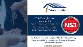 iTitleTransfer, LLC
to attend the
National Settlement
Services Summit
in St. Louis June 6-8, 2023
The Nation’s First GSE-Compliant AOL-Based Loan Closing
Platform Available to Lenders, Loan Brokers, Realtors and
Title Insurance Agencies
www.iTitleTransfer.com
 
