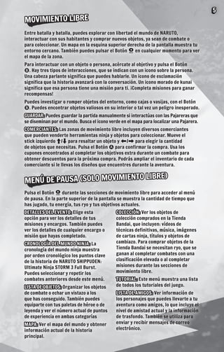 5

MOVIMIENTO LIBRE
Entre batalla y batalla, puedes explorar con libertad el mundo de NARUTO,
interactuar con sus habitantes y comprar nuevos objetos, ya sean de combate o
para coleccionar. Un mapa en la esquina superior derecha de la pantalla muestra tu
entorno cercano. También puedes pulsar el Botón  en cualquier momento para ver
el mapa de la zona.
Para interactuar con un objeto o persona, acércate al objetivo y pulsa el Botón
. Hay tres tipos de interacciones, que se indican con un icono sobre la persona.
Una cabeza parlante significa que puedes hablarle. Un icono de exclamación
significa que la historia avanzará con la conversación. Un icono morado de kunai
significa que esa persona tiene una misión para ti. ¡Completa misiones para ganar
recompensas!
Puedes investigar o romper objetos del entorno, como cajas o vasijas, con el Botón
. Puedes encontrar objetos valiosos en su interior o tal vez un peligro inesperado.
GUARDAR: Puedes guardar la partida manualmente si interactúas con las Pajareras que
se diseminan por el mundo. Busca el icono verde en el mapa para localizar una Pajarera.
COMERCIANTES: Las zonas de movimiento libre incluyen diversos comerciantes
que pueden venderte herramientas ninja y objetos para coleccionar. Mueve el
stick izquierdo C/V para resaltar un objeto y Z/X para elegir la cantidad
de objetos que necesitas. Pulsa el Botón  para confirmar la compra. Usa los
cupones encontrados al completar los objetivos extra durante un combate para
obtener descuentos para la próxima compra. Podrás ampliar el inventario de cada
comerciante si le llevas los diseños que encuentres durante la aventura.

LIBRE)
MENÚ DE PAUSA (SOLO MOVIMIENTO
Pulsa el Botón  durante las secciones de movimiento libre para acceder al menú
de pausa. En la parte superior de la pantalla se muestra la cantidad de tiempo que
has jugado, tu energía, tus ryo y tus objetivos actuales.
DETALLES DEL EVENTO: Elige esta
opción para ver los detalles de tus
misiones y encargos. También puedes
ver los detalles de cualquier encargo o
misión que hayas completado.
CRONOLOGÍA DEL MUNDO NINJA: La
cronología del mundo ninja muestra
por orden cronológico los puntos clave
de la historia de NARUTO SHIPPUDEN:
Ultimate Ninja STORM 3 Full Burst.
Puedes seleccionar y repetir los
combates anteriores desde este menú.
LISTA DE OBJETOS: Organizar los objetos
de combate o echar un vistazo a los
que has conseguido. También puedes
equiparte con tus paletas de héroe o de
leyenda y ver el número actual de puntos
de experiencia en ambas categorías
MAPA: Ver el mapa del mundo y obtener
información actual de la historia
principal.

COLECCIÓN: Ver los objetos de
colección comprados en la Tienda
Bandai, que incluyen: vídeos de
técnicas definitivas, música, imágenes
de cartas ninja, títulos y objetos de
cambiazo. Para comprar objetos de la
Tienda Bandai se necesitan ryo, que se
ganan al completar combates con una
clasificación elevada o al completar
misiones durante las secciones de
movimiento libre.
TUTORIAL: Este menú muestra una lista
de todos los tutoriales del juego.
LISTA DE AMIGOS: Ver información de
los personajes que puedes llevarte a tu
aventura como amigos, lo que incluye el
nivel de amistad actual y la información
de trasfondo. También se utiliza para
enviar y recibir mensajes de correo
electrónico.

 