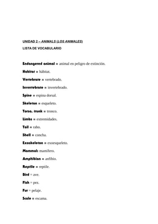 UNIDAD 2 – ANIMALS (LOS ANIMALES)
LISTA DE VOCABULARIO
Endangered animal = animal en peligro de extinción.
Habitat = hábitat.
Vertebrate = vertebrado.
Invertebrate = invertebrado.
Spine = espina dorsal.
Skeleton = esqueleto.
Torso, trunk = tronco.
Limbs = extremidades.
Tail = rabo.
Shell = concha.
Exoskeleton = exoesqueleto.
Mammal: mamífero.
Amphibian = anfibio.
Reptile = reptile.
Bird = ave.
Fish = pez.
Fur = pelaje.
Scale = escama.
 