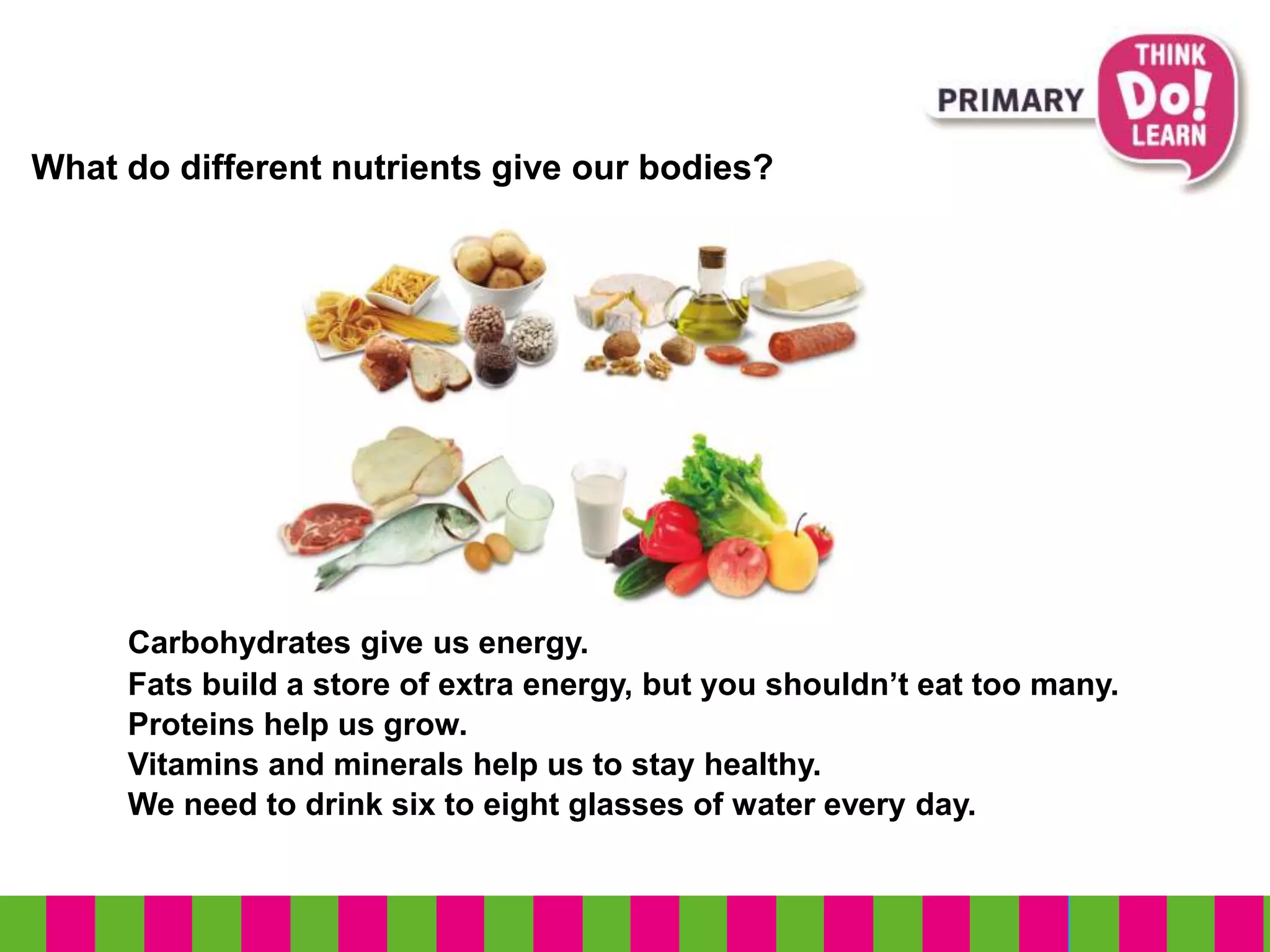 What do different nutrients give our bodies?
Carbohydrates give us energy.
Fats build a store of extra energy, but you shouldn’t eat too many.
Proteins help us grow.
We need to drink six to eight glasses of water every day.
Vitamins and minerals help us to stay healthy.
 