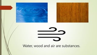Water, wood and air are substances.
 