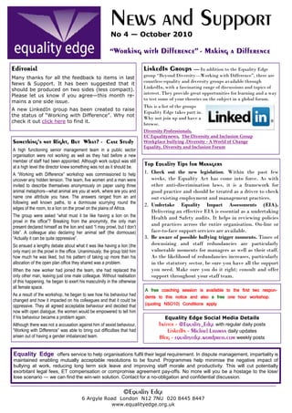 News and Support
                                                        No 4 — October 2010

                                                       “Working with Difference” - Making a Difference

Editorial                                                                 LinkedIn Groups         — In addition to the Equality Edge
Many thanks for all the feedback to items in last                         group “Beyond Diversity—Working with Difference”, there are
                                                                          countless equality and diversity groups available through
News & Support. It has been suggested that it
                                                                          LinkedIn, with a fascinating range of discussions and topics of
should be produced on two sides (less compact).
                                                                          interest. They provide great opportunities for learning and a way
Please let us know if you agree—this month re-
                                                                          to test some of your theories on the subject in a global forum.
mains a one side issue.
                                                                          This is a list of the groups
A new LinkedIn group has been created to raise
                                                                          Equality Edge takes part in.
the status of “Working with Difference”. Why not
                                                                          Why not join up and have a
check it out click here to find it.
                                                                          browse.
                                                                          Diversity Professionals,
                                                                          EC Equalitynews, The Diversity and Inclusion Group
Something’s not Right, But What? - Case Study                             Workplace bullying ,Diversity - A World of Change
                                                                          Equality, Diversity and Inclusion Forum
A high functioning senior management team in a public sector
organisation were not working as well as they had before a new
member of staff had been appointed. Although work output was still
at a high level the director knew something was not as it should be.
                                                                          Top Equality Tips for Managers
A “Working with Difference” workshop was commissioned to help             1. Check out the new legislation. Within the past few
uncover any hidden tension. The team, five women and a man were              weeks, the Equality Act has come into force. As with
invited to describe themselves anonymously on paper using three              other anti-discrimination laws, it is a framework for
animal metaphors—what animal are you at work, where are you and              good practice and should be treated as a driver to check
name one attribute you have. The answers ranged from an ant                  out existing employment and management practices.
following well known paths, to a dormouse scurrying round the             2. Undertake Equality Impact Assessments (EIA).
edges of the room, to a lion on the prowl on the plains of Africa.
                                                                             Delivering an effective EIA is essential as a undertaking
The group were asked “what must it be like having a lion on the              Health and Safety audits. It helps in reviewing policies
prowl in the office”? Breaking from the anonymity, the only man
present declared himself as the lion and said “I may prowl, but I don’t
                                                                             and practices across the entire organisation. On-line or
bite”. A colleague also declaring her animal self (the dormouse)             face-to-face support services are available.
“Actually it can be quite oppressive”.                                    3. Be aware of possible bullying trigger moments. Times of
So ensued a lengthy debate about what it was like having a lion (the         downsizing and staff redundancies are particularly
only man) on the prowl in the office. Unanimously, the group told him        vulnerable moments for managers as well as their staff.
how much he was liked, but his pattern of taking up more than his            As the likelihood of redundancies increases, particularly
allocation of the open plan office they shared was a problem.                in the statutory sector, be sure you have all the support
When the new worker had joined the team, she had replaced the                you need. Make sure you do it right; consult and offer
only other man, leaving just one male colleague. Without realisation         support throughout your staff team.
of this happening, he began to exert his masculinity in the otherwise
all female space.
                                                                          A free coaching session is available to the first two respon-
As a result of the workshop, he began to see how his behaviour had        dents to this notice and also a free one hour workshop.
changed and how it impacted on his colleagues and that it could be
oppressive. They all agreed acceptable behaviour and decided that         (quoting NSO10) Conditions apply
now with open dialogue, the women would be empowered to tell him
if his behaviour became a problem again.                                           Equality Edge Social Media Details
Although there was not a accusation against him of sexist behaviour,             Twitter - @Equality_Edge with regular daily posts
“Working with Difference” was able to bring out difficulties that had                LinkedIn - Michael Lassman daily updates
arisen out of having a gender imbalanced team.                                   Blog - equalityedge.wordpress.com weekly posts

Equality Edge offers service to help organisations fulfil their legal requirement. In dispute management, impartiality is
maintained enabling mutually acceptable resolutions to be found. Programmes help minimise the negative impact of
bullying at work, reducing long term sick leave and improving staff morale and productivity. This will cut potentially
exorbitant legal fees, ET compensation or compromise agreement pay-offs. No more will you be a hostage to the lose/
lose scenario — we can find the win-win solution. Contact for a no-obligation and confidential discussion.


                                                               ©Equality Edge
                                       6 Argyle Road London N12 7NU 020 8445 8447
                                                  www.equalityedge.org.uk
 