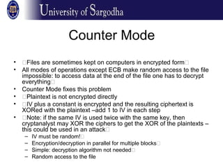 Counter Mode
• �Files are sometimes kept on computers in encrypted form�
• All modes of operations except ECB make random access to the file
impossible: to access data at the end of the file one has to decrypt
everything�
• Counter Mode fixes this problem
• �Plaintext is not encrypted directly
• �IV plus a constant is encrypted and the resulting ciphertext is
XORed with the plaintext –add 1 to IV in each step
• �Note: if the same IV is used twice with the same key, then
cryptanalyst may XOR the ciphers to get the XOR of the plaintexts –
this could be used in an attack�
– IV must be random!�
– Encryption/decryption in parallel for multiple blocks�
– Simple: decryption algorithm not needed�
– Random access to the file
 