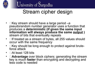 Stream cipher design
• �Key stream should have a large period –a
pseudorandom number generator uses a function that
produces a deterministic (if given the same input
information will always produce the same output )
stream of bits that eventually repeats
• �If treated as a stream of bytes, all 255 values should
occur with the same frequency
• �Key should be long enough to protect against brute-
force attack
• �At least 128 bits
• �Advantage over block ciphers: generating the stream
key is much faster than encrypting and decrypting and
less code is needed
 