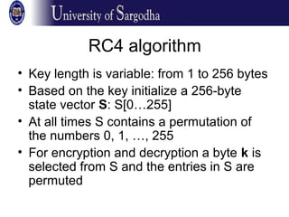 RC4 algorithm
• Key length is variable: from 1 to 256 bytes
• Based on the key initialize a 256-byte
state vector S: S[0…255]
• At all times S contains a permutation of
the numbers 0, 1, …, 255
• For encryption and decryption a byte k is
selected from S and the entries in S are
permuted
 