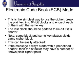 Electronic Code Book (ECB) Mode
• This is the simplest way to use the cipher: break
the plaintext into 64-bit blocks and encrypt each
of them with the same key
• The last block should be padded to 64-bit if it is
shorter
• Note: same block and same key always yields
same cipher block
• This can be easily attacked:
• If the message always starts with a predefined
header, then the attacker may have a number of
known plain-cipher pairs
 