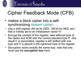 Cipher Feedback Mode (CFB)
• makes a block cipher into a self-
synchronizing stream cipher. �
• Use a shift register (64 bit for DES, 128 bit for AES, etc)
that is initially set to an initialization vector IV
• Encrypt the content of the register, take leftmost byte of
the cipher and XOR with the current plaintext byte P –the
result C is transmitted, register is left shifted with one
byte and C is placed in the rightmost byte of the register
• Decryption works exactly the same way: note that one
must use the encryption box here
 