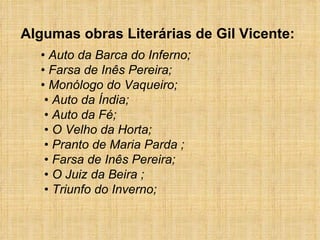 •  Auto da Barca do Inferno; • Farsa de Inês Pereira;  • Monólogo do Vaqueiro;   • Auto da Índia;   • Auto da Fé;   • O Velho da Horta;   • Pranto de Maria Parda ;    • Farsa de Inês Pereira;   • O Juiz da Beira ;    • Triunfo do Inverno;   Algumas obras Literárias de Gil Vicente: 