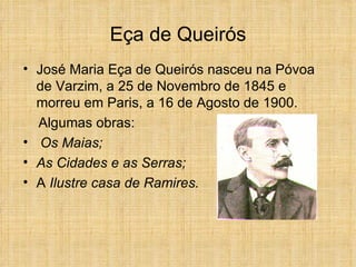 Eça de Queirós José Maria Eça de Queirós nasceu na Póvoa de Varzim, a 25 de Novembro de 1845 e morreu em Paris, a 16 de Agosto de 1900. Algumas obras: Os Maias;  As Cidades e as Serras; A  Ilustre casa de Ramires. 
