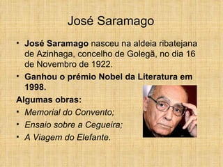 José Saramago José Saramago  nasceu na aldeia ribatejana de Azinhaga, concelho de Golegã, no dia 16 de Novembro de 1922. Ganhou o prémio Nobel da Literatura em 1998. Algumas obras:  Memorial do Convento;  Ensaio sobre a Cegueira; A Viagem do Elefante.  