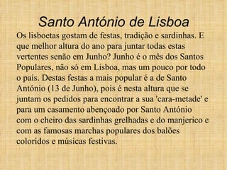 Os lisboetas gostam de festas, tradição e sardinhas. E que melhor altura do ano para juntar todas estas vertentes senão em Junho? Junho é o mês dos Santos Populares, não só em Lisboa, mas um pouco por todo o país. Destas festas a mais popular é a de Santo António (13 de Junho), pois é nesta altura que se juntam os pedidos para encontrar a sua 'cara-metade' e para um casamento abençoado por Santo António com o cheiro das sardinhas grelhadas e do manjerico e com as famosas marchas populares dos balões coloridos e músicas festivas. Santo António de Lisboa 