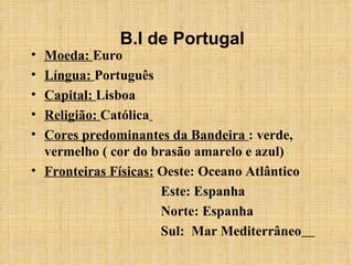 Moeda:  Euro Língua:  Português Capital:  Lisboa Religião:  Católica   Cores predominantes da Bandeira  : verde, vermelho ( cor do brasão amarelo e azul) Fronteiras Físicas:  Oeste: Oceano Atlântico Este: Espanha Norte: Espanha Sul:  Mar Mediterrâneo   B.I de Portugal 