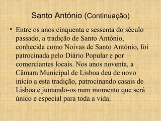 Santo António ( Continuação) Entre os anos cinquenta e sessenta do século passado, a tradição de Santo António, conhecida como Noivas de Santo António, foi patrocinada pelo Diário Popular e por comerciantes locais. Nos anos noventa, a Câmara Municipal de Lisboa deu de novo início a esta tradição, patrocinando casais de Lisboa e juntando-os num momento que será único e especial para toda a vida. 