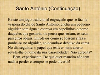 Existe um jogo tradicional engraçado que se faz na véspera do dia de Santo António: encha um pequeno alguidar com água e escreva em papelinhos o nome daqueles que gostaria, ou pensa que seriam, os seus parceiros ideais. Enrole-os como se fossem rifas e ponha-os no alguidar, colocando-o debaixo da cama. No dia seguinte, o papel que estiver mais aberto revela-lhe o nome da sua 'cara-metade'! Não acredita?… Bem, experimente. De qualquer maneira não tem nada a perder e sempre se pode divertir! Santo António (Continuação) 