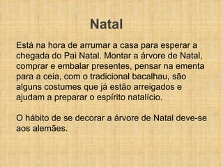 Está na hora de arrumar a casa para esperar a chegada do Pai Natal. Montar a árvore de Natal, comprar e embalar presentes, pensar na ementa para a ceia, com o tradicional bacalhau, são alguns costumes que já estão arreigados e ajudam a preparar o espírito natalício.  O hábito de se decorar a árvore de Natal deve-se aos alemães.    Natal 