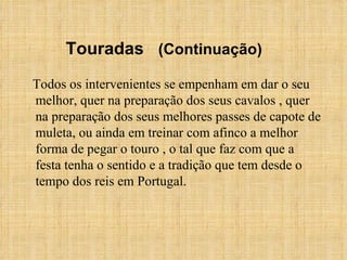 Todos os intervenientes se empenham em dar o seu melhor, quer na preparação dos seus cavalos , quer na preparação dos seus melhores passes de capote de muleta, ou ainda em treinar com afinco a melhor forma de pegar o touro , o tal que faz com que a festa tenha o sentido e a tradição que tem desde o tempo dos reis em Portugal.  Touradas  (Continuação) 
