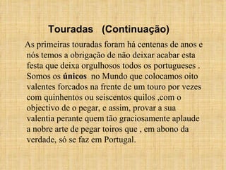 As primeiras touradas foram há centenas de anos e nós temos a obrigação de não deixar acabar esta festa que deixa orgulhosos todos os portugueses . Somos os  únicos   no Mundo que colocamos oito valentes forcados na frente de um touro por vezes com quinhentos ou seiscentos quilos ,com o objectivo de o pegar, e assim, provar a sua valentia perante quem tão graciosamente aplaude a nobre arte de pegar toiros que , em abono da verdade, só se faz em Portugal. Touradas  (Continuação) 