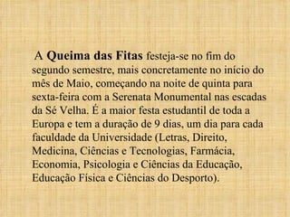 A  Queima das Fitas  festeja-se no fim do segundo semestre, mais concretamente no início do mês de Maio, começando na noite de quinta para sexta-feira com a Serenata Monumental nas escadas da Sé Velha. É a maior festa estudantil de toda a Europa e tem a duração de 9 dias, um dia para cada faculdade da Universidade (Letras, Direito, Medicina, Ciências e Tecnologias, Farmácia, Economia, Psicologia e Ciências da Educação, Educação Física e Ciências do Desporto). 