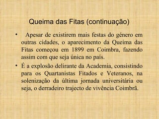 Apesar de existirem mais festas do género em outras cidades, o aparecimento da Queima das Fitas começou em 1899 em Coimbra, fazendo assim com que seja única no país. É a explosão delirante da Academia, consistindo para os Quartanistas Fitados e Veteranos, na solenização da última jornada universitária ou seja, o derradeiro trajecto de vivência Coimbrã. Queima das Fitas (continuação) 