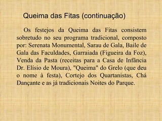 Os festejos da Queima das Fitas consistem sobretudo no seu programa tradicional, composto por: Serenata Monumental, Sarau de Gala, Baile de Gala das Faculdades, Garraiada (Figueira da Foz), Venda da Pasta (receitas para a Casa de Infância Dr. Elísio de Moura), "Queima" do Grelo (que deu o nome à festa), Cortejo dos Quartanistas, Chá Dançante e as já tradicionais Noites do Parque. Queima das Fitas (continuação) 