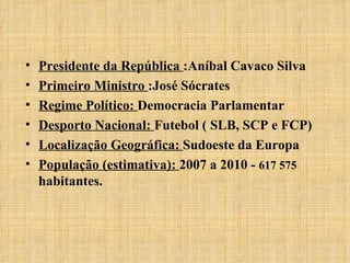 Presidente da República  :Aníbal Cavaco Silva Primeiro Ministro  :José Sócrates Regime Político:  Democracia Parlamentar Desporto Nacional:  Futebol ( SLB, SCP e FCP)  Localização Geográfica:  Sudoeste da Europa População (estimativa):  2007 a 2010 -  617 575  habitantes. 