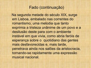 Na segunda metade do século XIX, surge em Lisboa, embalado nas correntes do romantismo, uma melodia que tanto exprimia a tristeza unânime de um povo e a desilusão deste para com o ambiente instável em que vivia, como abria faróis de esperança sobre o  quotidiano das gentes mais desfavorecidas e, mais tarde, penetrava ainda nos salões da aristocracia, tornando-se rapidamente uma expressão musical nacional. Fado (continuação) 