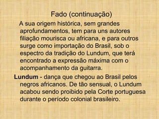 A sua origem histórica, sem grandes aprofundamentos, tem para uns autores filiação mourisca ou africana, e para outros surge como importação do Brasil, sob o espectro da tradição do Lundum, que terá encontrado a expressão máxima com o acompanhamento da guitarra.  Lundum  - dança que chegou ao Brasil pelos negros africanos. De tão sensual, o Lundum acabou sendo proibido pela Corte portuguesa durante o período colonial brasileiro. Fado (continuação) 