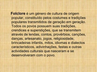 Folclore  é um género de cultura de origem popular, constituído pelos costumes e tradições populares transmitidos de geração em geração. Todos os povos possuem suas tradições, crendices e superstições, que se transmitem através de lendas, contos, provérbios, canções, danças, artesanato, jogos, religiosidade, brincadeiras infantis, mitos, idiomas e dialectos característicos, adivinhações, festas e outras actividades culturais que nasceram e se desenvolveram com o povo. 