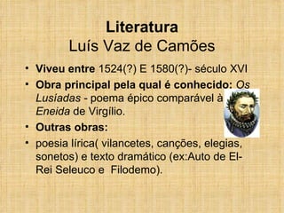 Literatura Luís Vaz de Camões Viveu entre  1524(?) E 1580(?)- século XVI Obra principal pela qual é conhecido:  Os Lusíadas -  poema épico comparável à  Eneida  de Virgílio. Outras obras:  poesia lírica( vilancetes, canções, elegias, sonetos) e texto dramático (ex:Auto de El-Rei Seleuco e  Filodemo). 