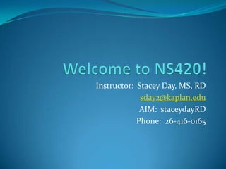 Welcome to NS420! Instructor:  Stacey Day, MS, RD sday2@kaplan.edu AIM:  staceydayRD Phone:  26-416-0165 