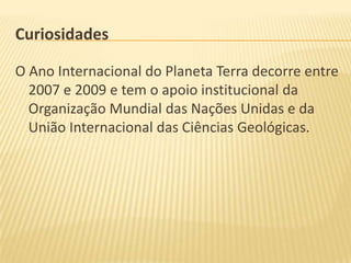 Curiosidades

O Ano Internacional do Planeta Terra decorre entre
  2007 e 2009 e tem o apoio institucional da
  Organização Mundial das Nações Unidas e da
  União Internacional das Ciências Geológicas.
 