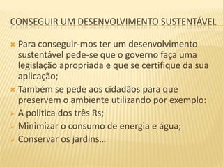 CONSEGUIR UM DESENVOLVIMENTO SUSTENTÁVEL

 Para conseguir-mos ter um desenvolvimento
  sustentável pede-se que o governo faça uma
  legislação apropriada e que se certifique da sua
  aplicação;
 Também se pede aos cidadãos para que
  preservem o ambiente utilizando por exemplo:
 A politica dos três Rs;
 Minimizar o consumo de energia e água;
 Conservar os jardins…
 