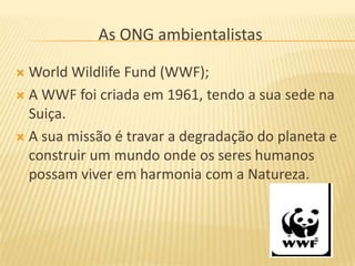 As ONG ambientalistas

 World Wildlife Fund (WWF);
 A WWF foi criada em 1961, tendo a sua sede na
  Suiça.
 A sua missão é travar a degradação do planeta e
  construir um mundo onde os seres humanos
  possam viver em harmonia com a Natureza.
 