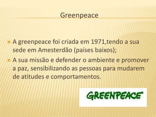 Greenpeace


 A greenpeace foi criada em 1971,tendo a sua
  sede em Amesterdão (países baixos);
 A sua missão e defender o ambiente e promover
  a paz, sensibilizando as pessoas para mudarem
  de atitudes e comportamentos.
 