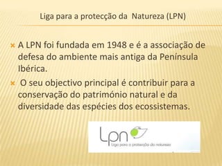 Liga para a protecção da Natureza (LPN)


A LPN foi fundada em 1948 e é a associação de
 defesa do ambiente mais antiga da Península
 Ibérica.
 O seu objectivo principal é contribuir para a
 conservação do património natural e da
 diversidade das espécies dos ecossistemas.
 