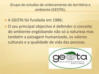Grupo de estudos de ordenamento do território e
                  ambiente (GEOTA);

 A GEOTA foi fundada em 1986;
 O seu principal objectivo é defender o conceito
  de ambiente englobando não só a natureza mas
  também a paisagem humanizada, os valores
  culturais e a qualidade de vida das pessoas.
 