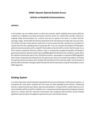 DORA: Dynamic Optimal Random Access
Vehicle-to-Roadside Communications
ABSTRACT
In this project, we use random access in a drive thru scenario, where roadside access points (APs) are
installed on a highway to provide permanent Internet access for vehicles.We consider vehicle-to-
roadside (V2R) communications for a vehicle that aims to upload a file when it is within the APs’
coverage ranges, where both the channel contention level and transmission data rate vary over time.
The vehicle will pay a fixed amount reach time it tries to access the APs, and will incur a penalty if it
cannot finish the file uploading when leaving the APs. First, we consider the problem of finding the
optimal transmissionpolicy with a single AP and random vehicular traffic arrivals. We formulate it as a
finite-horizon sequential decision problem, solve it using dynamic programming (DP), and design a
general jointdynamicoptimalrandomaccess(JDORA) algorithm.We derive the conditions under which
the optimal transmission policy has a threshold structure, and propose a monotone DORA algorithm
witha lowercomputational complexity for this special case. Next, we consider the problem of finding
the optimal transmissionpolicy with multiple APs and deterministic vehicular traffic arrivals thanks to
perfecttrafficestimation.We againobtainthe optimal transmissionpolicyusing DP and propose a joint
DORA algorithm..
Existing System
A numberof previousresultshave beenreportedonthe resource allocation in V2R communications. In
considered the case where roadside APs only store the data uploaded by the vehicles. Scheduling
priority is determined by two factors: data size and deadline. A request with a smaller data size or an
earlierdeadline will be servedfirst.Hadalleretal.inproposedaschedulingprotocol thatgrants channel
access to a vehicle with the maximum transmission rate. Analytical and simulation results showed
significant overall system throughput improvement over a benchmark scheme.
 