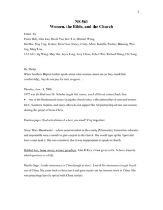 NS 561
Women, the Bible, and the Church
Email. To
Pastor Bob, John Kao, David Yao, Karl Lin, Michael Wong,
DeeDee, May Ting, Ji-shun, Mei-Chun, Nancy, Cindy, Mimi, Isabella, Pauline, Bikuang, Wei-
ling, Mary Lou,
12-13-01 Lily Wang, May Shu, Joyce Fong, Jerry Chow, Robert Wei, Richard Shang, Chi Yang
Dr. Sholer
When Southern Baptist leaders speak about what women cannot do (as they stand their
comfortably), they do not pay for their exegesis. …
Monday, June 19, 2000
1972 was the first time Dr. Scholer taught this course, much different context back then.
• one of the fundamental issues facing the church today is the partnership of men and women.
RCC, Southern Baptists, and many others do not support the full partnership of men and women
sharing the gospel of Jesus Christ.
Position paper: final articulation of where you stand! Very important.
Story: Doris Broadwater – school superintendent in the county [Minnesota], tremendous educator
and responsible once a month to give a report to the church. She would type up the report and
have a man read it. She was convinced that it was inappropriate to speak in church.
Bobbed hair, bossy wives, women preachers: John R Rice. (book given to Dr. Scholer when he
asked questions as a kid).
Myrtle Gage: female missionary in China (tough as steel). Last of the missionaries to get forced
out of China. She came back to this church and gave reports on her mission work in China. She
was preaching (heavily spiced with China stories).
1
 