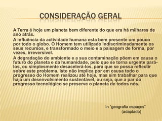 		consideração geralA Terra é hoje um planeta bem diferente do que era há milhares de ano atrás.	A influência da actividade humana esta bem presente um pouco por todo o globo. O Homem tem utilizado indiscriminadamente os seus recursos, e transformado o meio e a paisagem de forma, por vezes, irreversível.	A degradação do ambiente e a sua contaminação põem em causa o futuro do planeta e da humanidade, pelo que se torna urgente pará-los, ou simplesmente desacelerá-los, para que se possa reflectir sobre este problema. Isto não implica por em causa todo o progresso do Homem realizou até hoje, mas sim trabalhar para que haja um desenvolvimento sustentável, ou seja, que a par do progresso tecnológico se preserve o planeta de todos nós. In “geografia espaços” 	(adaptado)