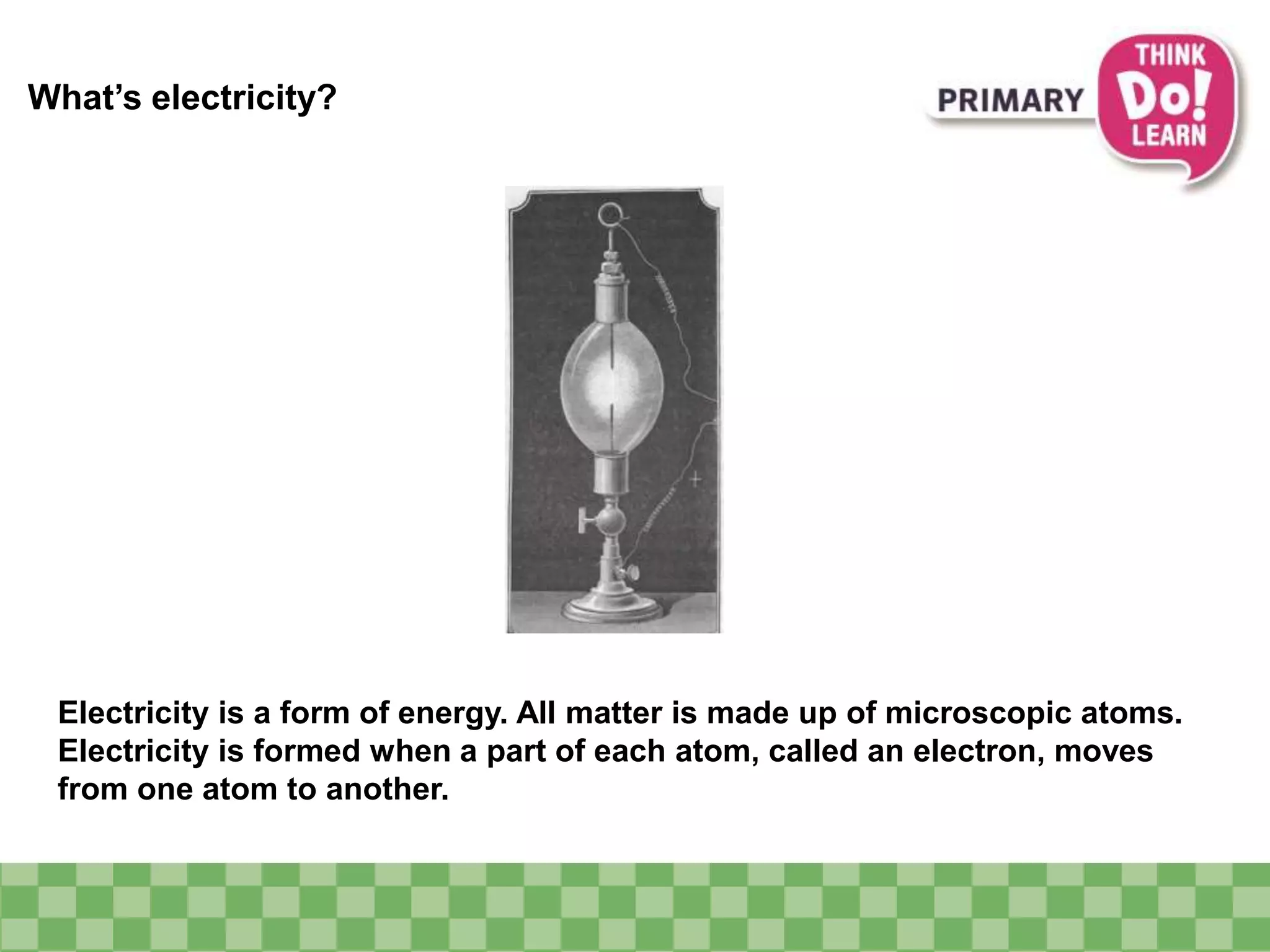 What’s electricity?
Electricity is a form of energy. All matter is made up of microscopic atoms.
Electricity is formed when a part of each atom, called an electron, moves
from one atom to another.
 